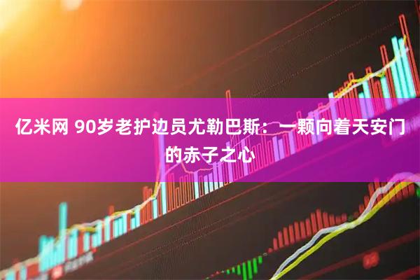 亿米网 90岁老护边员尤勒巴斯：一颗向着天安门的赤子之心