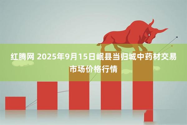 红腾网 2025年9月15日岷县当归城中药材交易市场价格行情