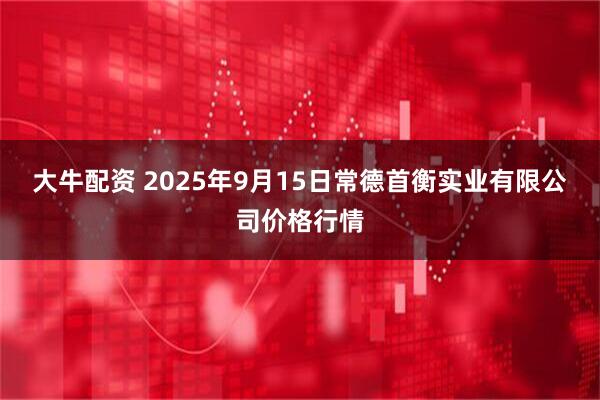 大牛配资 2025年9月15日常德首衡实业有限公司价格行情