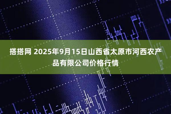 搭搭网 2025年9月15日山西省太原市河西农产品有限公司价格行情