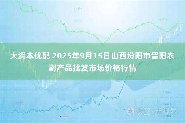 大资本优配 2025年9月15日山西汾阳市晋阳农副产品批发市场价格行情
