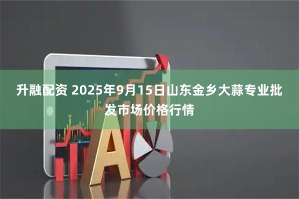 升融配资 2025年9月15日山东金乡大蒜专业批发市场价格行情