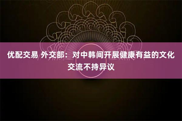 优配交易 外交部:对中韩间开展健康有益的文化交流不持异议