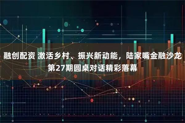 融创配资 激活乡村、振兴新动能，陆家嘴金融沙龙第27期圆桌对话精彩落幕