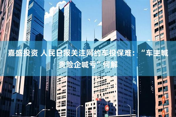 嘉盛投资 人民日报关注网约车投保难：“车主喊贵险企喊亏”何解