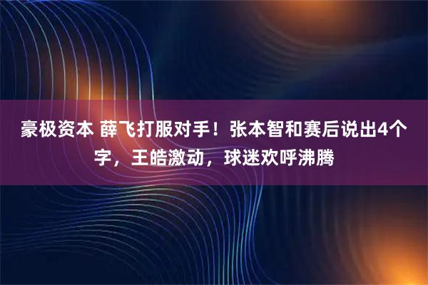 豪极资本 薛飞打服对手！张本智和赛后说出4个字，王皓激动，球迷欢呼沸腾