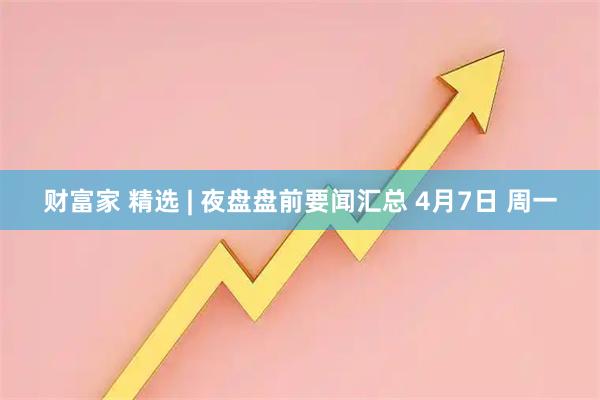 财富家 精选 | 夜盘盘前要闻汇总 4月7日 周一