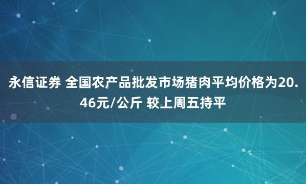 永信证券 全国农产品批发市场猪肉平均价格为20.46元/公斤 较上周五持平