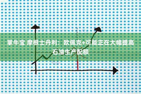 掌牛宝 摩根士丹利：欧佩克+可能正在大幅提高石油生产配额