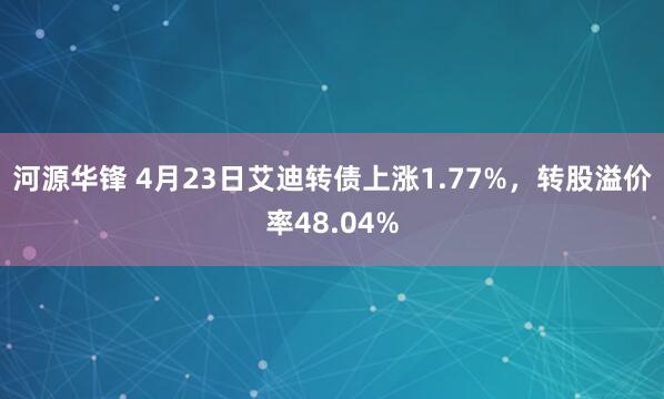 河源华锋 4月23日艾迪转债上涨1.77%，转股溢价率48.04%