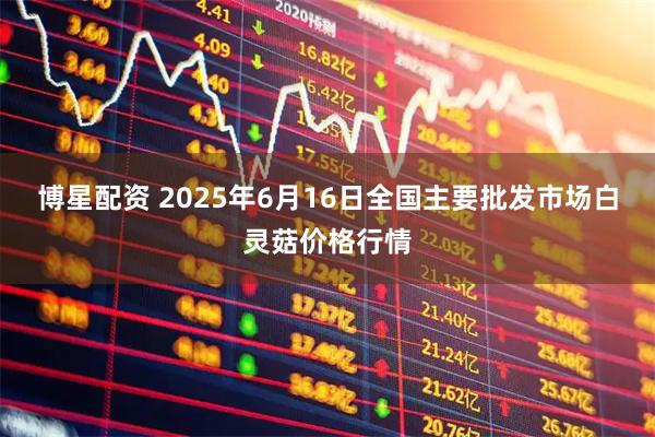 博星配资 2025年6月16日全国主要批发市场白灵菇价格行情