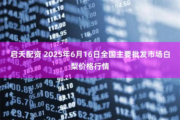 启天配资 2025年6月16日全国主要批发市场白梨价格行情