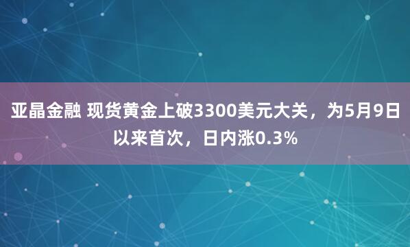 亚晶金融 现货黄金上破3300美元大关，为5月9日以来首次，日内涨0.3%
