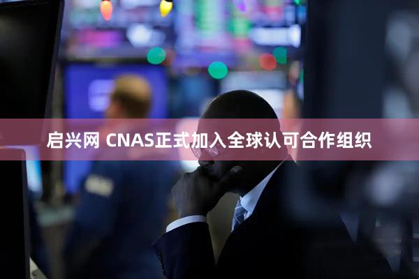 启兴网 CNAS正式加入全球认可合作组织