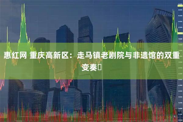 惠红网 重庆高新区：走马镇老剧院与非遗馆的双重变奏‌