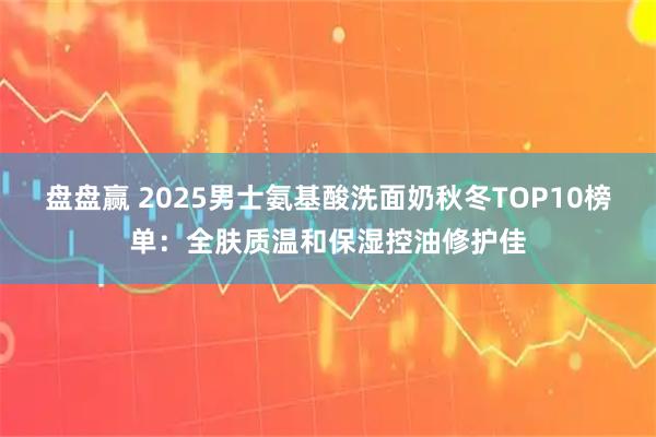 盘盘赢 2025男士氨基酸洗面奶秋冬TOP10榜单：全肤质温和保湿控油修护佳