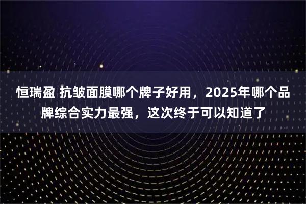 恒瑞盈 抗皱面膜哪个牌子好用，2025年哪个品牌综合实力最强，这次终于可以知道了