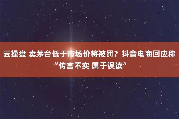 云操盘 卖茅台低于市场价将被罚？抖音电商回应称“传言不实 属于误读”