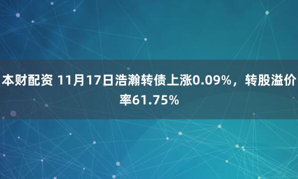 本财配资 11月17日浩瀚转债上涨0.09%,转股溢价率61.75%