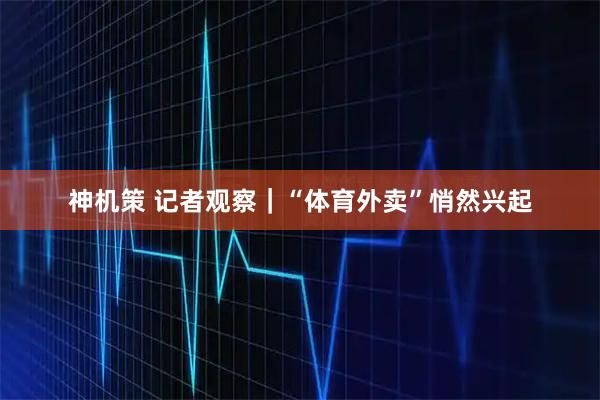 神机策 记者观察|“体育外卖”悄然兴起