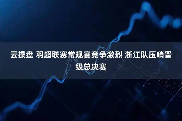 云操盘 羽超联赛常规赛竞争激烈 浙江队压哨晋级总决赛