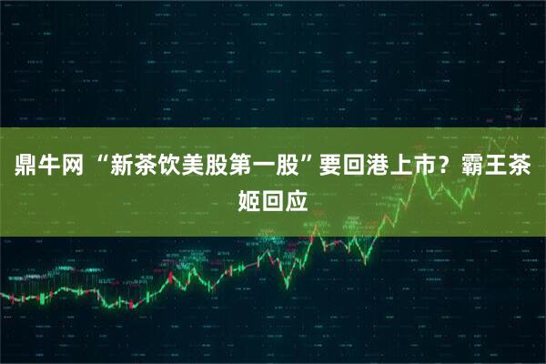 鼎牛网 “新茶饮美股第一股”要回港上市？霸王茶姬回应