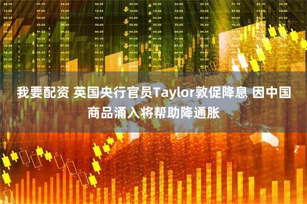 我要配资 英国央行官员Taylor敦促降息 因中国商品涌入将帮助降通胀