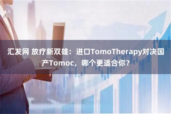 汇发网 放疗新双雄：进口TomoTherapy对决国产Tomoc，哪个更适合你？
