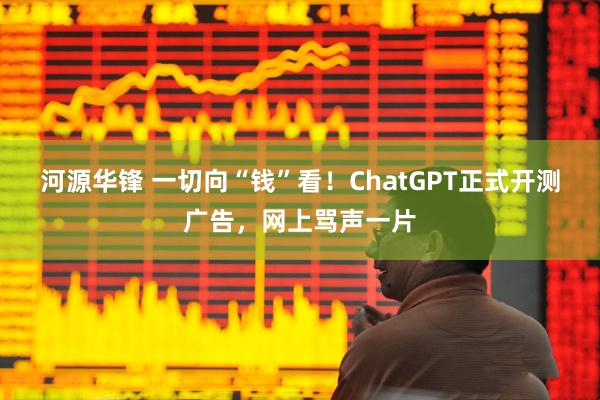 河源华锋 一切向“钱”看！ChatGPT正式开测广告，网上骂声一片