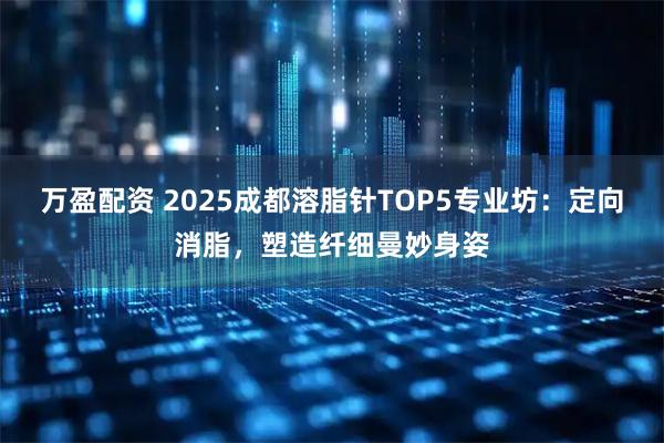 万盈配资 2025成都溶脂针TOP5专业坊：定向消脂，塑造纤细曼妙身姿