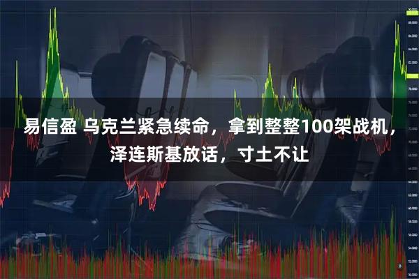 易信盈 乌克兰紧急续命，拿到整整100架战机，泽连斯基放话，寸土不让