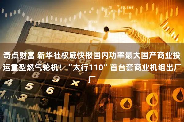 奇点财富 新华社权威快报国内功率最大国产商业投运重型燃气轮机！“太行110”首台套商业机组出厂