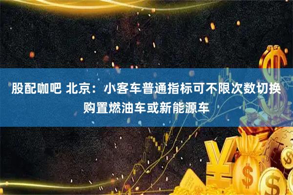 股配咖吧 北京:小客车普通指标可不限次数切换购置燃油车或新能源车