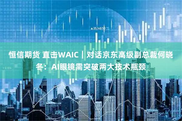 恒信期货 直击WAIC｜对话京东高级副总裁何晓冬：AI眼镜需突破两大技术瓶颈