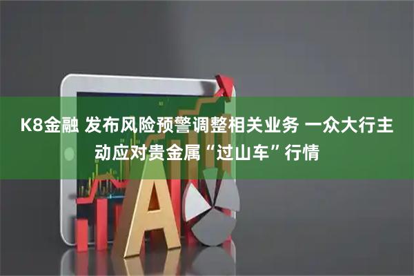 K8金融 发布风险预警调整相关业务 一众大行主动应对贵金属“过山车”行情
